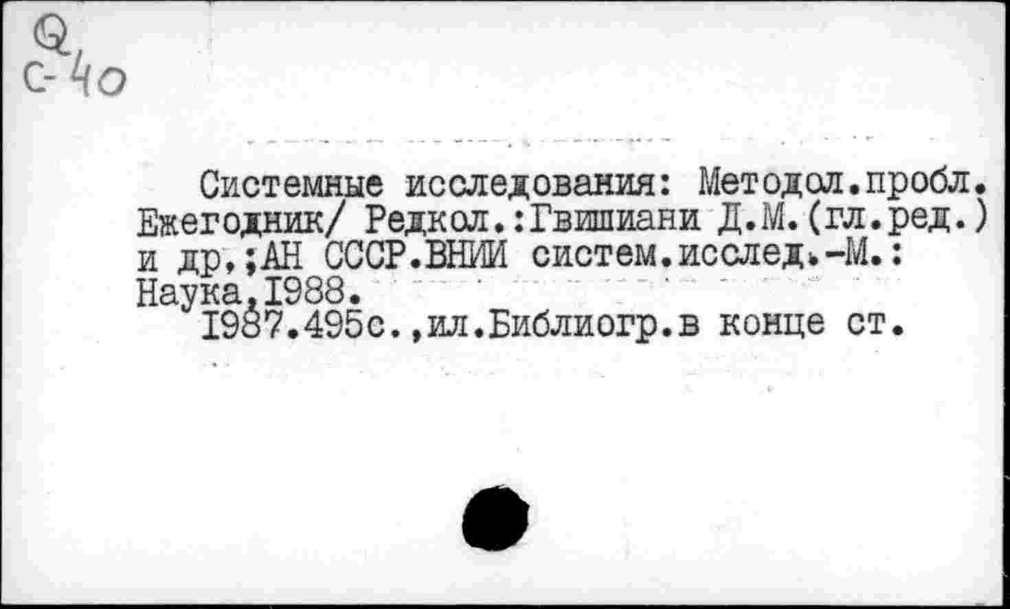 ﻿С-^О
Системные исследования: Методол.пробл. Ежегодник/ Редкол.:Гвишиани Д.М. (гл.ред.) и др,;АН СССР.ВНИИ систем.исследи-М.: Наука.1988.
198?.495с.,ил.Библиогр.в конце ст.